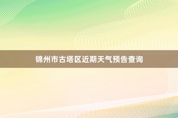 锦州市古塔区近期天气预告查询